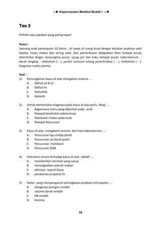  Keperawatan Medikal Bedah I 
56
Tes 3
Pilihlah satu jawaban yang paling tepat!
Kasus :
Seorang anak perempuan 10 tahun , di rawat di ruang Anak dengan keluhan anaknya sakit
kepala, malas makan dan sering sakit. Dari pemeriksaan didapatkan klien tampak pucat,
ekstrimitas dingin, konjungtiva pucat, ujung jari dan kuku tampak pucat. Laboratorium :
darah lengkap : retikulosit ( - ), punksi sumsum tulang proeritroblas ( - ), retikulosit ( - ).
Diagnosa medis anemia.
Soal :
1) Kemungkinan kasus di atas mengalami anemia ....
A. Defisit vit B 12
B. Defisit Fe
C. Hemolitik
D. Aplastik
2) Untuk menentukan diagnosa pada kasus di atas perlu dikaji ....
A. Bagaimana menu yang diberikan pada anak
B. Riwayat kesehatan sebelumnya
C. Kebiasaan makan pada anak
D. Riwayat Keturunan
3) Kasus di atas mengalami anemia dari hasil laboratorium ....
A. Penurunan laju endap darah
B. Penurunan sel darah putih
C. Penurunan trombosit
D. Penurunan SDM
4) Intervensi umum terhadap kasus di atas adalah ....
A. memberikan istirahat yang cukup
B. meningkatkan selerah makan
C. aktivitas seperti biasa
D. pemberian preparat Fe
5) faktor yang mempengaruhi peningkatan produksi eritropoitin ....
A. oksigenasi jaringan rendah
B. volume darah rendah
C. HB rendah
D. Anemia
 