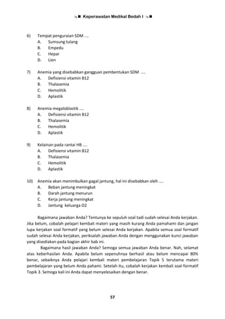  Keperawatan Medikal Bedah I 
57
6) Tempat penguraian SDM ....
A. Sumsung tulang
B. Empedu
C. Hepar
D. Lien
7) Anemia yang disebabkan gangguan pembentukan SDM ....
A. Defisiensi vitamin B12
B. Thalasemia
C. Hemolitik
D. Aplastik
8) Anemia megaloblastik ....
A. Defisiensi vitamin B12
B. Thalasemia
C. Hemolitik
D. Aplastik
9) Kelainan pada rantai HB ....
A. Defisiensi vitamin B12
B. Thalasemia
C. Hemolitik
D. Aplastik
10) Anemia akan menimbulkan gagal jantung, hal ini disebabkan oleh ....
A. Beban jantung meningkat
B. Darah jantung menurun
C. Kerja jantung meningkat
D. Jantung keluarga O2
Bagaimana jawaban Anda? Tentunya ke sepuluh soal tadi sudah selesai Anda kerjakan.
Jika belum, cobalah pelajari kembali materi yang masih kurang Anda pamahami dan jangan
lupa kerjakan soal formatif yang belum selesai Anda kerjakan. Apabila semua soal formatif
sudah selesai Anda kerjakan, periksalah jawaban Anda dengan menggunakan kunci jawaban
yang disediakan pada bagian akhir bab ini.
Bagaimana hasil jawaban Anda? Semoga semua jawaban Anda benar. Nah, selamat
atas keberhasilan Anda. Apabila belum sepenuhnya berhasil atau belum mencapai 80%
benar, sebaiknya Anda pelajari kembali materi pembelajaran Topik 5 terutama materi
pembelajaran yang belum Anda pahami. Setelah itu, cobalah kerjakan kembali soal formatif
Topik 3. Semoga kali ini Anda dapat menyelesaikan dengan benar.
 