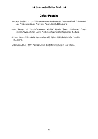  Keperawatan Medikal Bedah I 
60
Daftar Pustaka
Doenges, Marilynn E, (1999), Rencana Asuhan Keperawatan: Pedoman Untuk Perencanaan
dan Pendokumentasian Perawatan Pasien, Edisi 3, EGC, Jakarta
Long, Barbara C, (1996), Perawatan Medikal Bedah; Suatu Pendekatan Proses
Holistik, Yayasan Ikatan Alumni Pendidikan Keperawatan Padjajaran, Bandung.
Suyono, Slamet, (2001), Buku Ajar Ilmu Penyakit Dalam, Jilid II, Edisi 3, Balai Penerbit
FKUI, Jakarta.
Underwood, J.C.E, (1999), Patologi Umum dan Sistematik, Edisi 2, EGC, Jakarta.
 