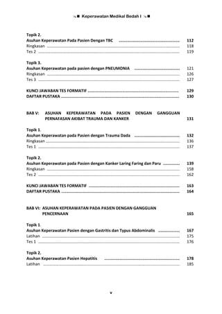  Keperawatan Medikal Bedah I 
v
Topik 2.
Asuhan Keperawatan Pada Pasien Dengan TBC ................................................... 112
Ringkasan ………………………………….................................................................................. 118
Tes 2 ……………………….…………………..……......................................................................... 119
Topik 3.
Asuhan Keperawatan pada pasien dengan PNEUMONIA ...................................... 121
Ringkasan ………………………………….................................................................................. 126
Tes 3 ……………………….…………………..……......................................................................... 127
KUNCI JAWABAN TES FORMATIF ............................................................................ 129
DAFTAR PUSTAKA ................................................................................................... 130
BAB V: ASUHAN KEPERAWATAN PADA PASIEN DENGAN GANGGUAN
PERNAFASAN AKIBAT TRAUMA DAN KANKER 131
Topik 1.
Asuhan Keperawatan pada Pasien dengan Trauma Dada ...................................... 132
Ringkasan …………………………………................................................................................... 136
Tes 1 ……………………….…………………..……......................................................................... 137
Topik 2.
Asuhan Keperawatan pada Pasien dengan Kanker Laring Faring dan Paru .............. 139
Ringkasan ………………………………….................................................................................. 158
Tes 2 ……………………….…………………..……......................................................................... 162
KUNCI JAWABAN TES FORMATIF ............................................................................ 163
DAFTAR PUSTAKA ................................................................................................... 164
BAB VI: ASUHAN KEPERAWATAN PADA PASIEN DENGAN GANGGUAN
PENCERNAAN 165
Topik 1.
Asuhan Keperawatan Pasien dengan Gastritis dan Typus Abdominalis .................. 167
Latihan ………………………………………….............................................................................. 175
Tes 1 ……………………….…………………..……......................................................................... 176
Topik 2.
Asuhan Keperawatan Pasien Hepatitis ............................................................... 178
Latihan ……………………………………..............................................……............................... 185
 