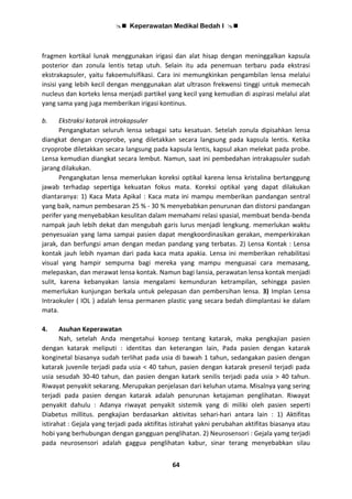  Keperawatan Medikal Bedah I 
64
fragmen kortikal lunak menggunakan irigasi dan alat hisap dengan meninggalkan kapsula
posterior dan zonula lentis tetap utuh. Selain itu ada penemuan terbaru pada ekstrasi
ekstrakapsuler, yaitu fakoemulsifikasi. Cara ini memungkinkan pengambilan lensa melalui
insisi yang lebih kecil dengan menggunakan alat ultrason frekwensi tinggi untuk memecah
nucleus dan korteks lensa menjadi partikel yang kecil yang kemudian di aspirasi melalui alat
yang sama yang juga memberikan irigasi kontinus.
b. Ekstraksi katarak intrakapsuler
Pengangkatan seluruh lensa sebagai satu kesatuan. Setelah zonula dipisahkan lensa
diangkat dengan cryoprobe, yang diletakkan secara langsung pada kapsula lentis. Ketika
cryoprobe diletakkan secara langsung pada kapsula lentis, kapsul akan melekat pada probe.
Lensa kemudian diangkat secara lembut. Namun, saat ini pembedahan intrakapsuler sudah
jarang dilakukan.
Pengangkatan lensa memerlukan koreksi optikal karena lensa kristalina bertanggung
jawab terhadap sepertiga kekuatan fokus mata. Koreksi optikal yang dapat dilakukan
diantaranya: 1) Kaca Mata Apikal : Kaca mata ini mampu memberikan pandangan sentral
yang baik, namun pembesaran 25 % - 30 % menyebabkan penurunan dan distorsi pandangan
perifer yang menyebabkan kesulitan dalam memahami relasi spasial, membuat benda-benda
nampak jauh lebih dekat dan mengubah garis lurus menjadi lengkung. memerlukan waktu
penyesuaian yang lama sampai pasien dapat mengkoordinasikan gerakan, memperkirakan
jarak, dan berfungsi aman dengan medan pandang yang terbatas. 2) Lensa Kontak : Lensa
kontak jauh lebih nyaman dari pada kaca mata apakia. Lensa ini memberikan rehabilitasi
visual yang hampir sempurna bagi mereka yang mampu menguasai cara memasang,
melepaskan, dan merawat lensa kontak. Namun bagi lansia, perawatan lensa kontak menjadi
sulit, karena kebanyakan lansia mengalami kemunduran ketrampilan, sehingga pasien
memerlukan kunjungan berkala untuk pelepasan dan pembersihan lensa. 3) Implan Lensa
Intraokuler ( IOL ) adalah lensa permanen plastic yang secara bedah diimplantasi ke dalam
mata.
4. Asuhan Keperawatan
Nah, setelah Anda mengetahui konsep tentang katarak, maka pengkajian pasien
dengan katarak meliputi : identitas dan keterangan lain, Pada pasien dengan katarak
konginetal biasanya sudah terlihat pada usia di bawah 1 tahun, sedangakan pasien dengan
katarak juvenile terjadi pada usia < 40 tahun, pasien dengan katarak presenil terjadi pada
usia sesudah 30-40 tahun, dan pasien dengan katark senilis terjadi pada usia > 40 tahun.
Riwayat penyakit sekarang. Merupakan penjelasan dari keluhan utama. Misalnya yang sering
terjadi pada pasien dengan katarak adalah penurunan ketajaman penglihatan. Riwayat
penyakit dahulu : Adanya riwayat penyakit sistemik yang di miliki oleh pasien seperti
Diabetus millitus. pengkajian berdasarkan aktivitas sehari-hari antara lain : 1) Aktifitas
istirahat : Gejala yang terjadi pada aktifitas istirahat yakni perubahan aktifitas biasanya atau
hobi yang berhubungan dengan gangguan penglihatan. 2) Neurosensori : Gejala yamg terjadi
pada neurosensori adalah gaggua penglihatan kabur, sinar terang menyebabkan silau
 