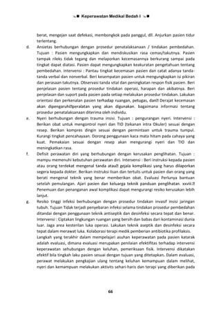  Keperawatan Medikal Bedah I 
66
berat, mengejan saat defekasi, membongkok pada panggul, dll. Anjurkan pasien tidur
terlentang.
d. Ansietas berhubungan dengan prosedur penatalaksanaan / tindakan pembedahan.
Tujuan : Pasien mengungkapkan dan mendiskusikan rasa cemas/takutnya. Pasien
tampak rileks tidak tegang dan melaporkan kecemasannya berkurang sampai pada
tingkat dapat diatasi. Pasien dapat mengungkapkan keakuratan pengetahuan tentang
pembedahan. Intervensi : Pantau tingkat kecemasan pasien dan catat adanya tanda-
tanda verbal dan nonverbal. Beri kesempatan pasien untuk mengungkapkan isi pikiran
dan perasaan takutnya. Observasi tanda vital dan peningkatan respon fisik pasien. Beri
penjelasan pasien tentang prosedur tindakan operasi, harapan dan akibatnya. Beri
penjelasan dan suport pada pasien pada setiap melakukan prosedur tindakan. Lakukan
orientasi dan perkenalan pasien Derajat kecemasan
bagaimana informasi tentang
prosedur penatalaksanaan diterima oleh individu.
e. Nyeri berhubungan dengan trauma insisi. Tujuan : pengurangan nyeri. Intervensi :
Berikan obat untuk mengontrol nyeri dan TIO (tekanan intra Okuler) sesuai dengan
resep. Berikan kompres dingin sesuai dengan permintaan untuk trauma tumpul.
Kurangi tingkat pencahayaan. Dorong penggunaan kaca mata hitam pada cahaya yang
kuat. Pemakaian sesuai dengan resep akan mengurangi nyeri dan TIO dan
meningkatkan rasa.
f. Defisit perawatan diri yang berhubungan dengan kerusakan penglihatan. Tujuan :
mampu memenuhi kebutuhan perawatan diri. Intervensi : Beri instruksi kepada pasien
atau orang terd
segera kepada dokter. Berikan instruksi lisan dan tertulis untuk pasien dan orang yang
berati mengenal teknik yang benar memberikan obat. Evaluasi Perlunya bantuan
setelah pemulangan. Ajari
Penemuan dan penanganan awal komplikasi dapat mengurangi resiko kerusakan lebih
lanjut.
g. Resiko tinggi infeksi berhubungan dengan prosedur tindakan invasif insisi jaringan
tubuh. Tujuan Tidak terjadi penyebaran infeksi selama tindakan prosedur pembedahan
ditandai dengan penggunaan teknik antiseptik dan desinfeksi secara tepat dan benar.
Intervensi : Ciptakan lingkungan ruangan yang bersih dan babas dari kontaminasi dunia
luar. Jaga area kesterilan luka operasi. Lakukan teknik aseptik dan desinfeksi secara
tepat dalam merawat luka. Kolaborasi terapi medik pemberian antibiotika profilaksis.
Langkah yang terakhir dalam mempelajari asuhan keperawatan pada pasien katarak
adalah evaluasi, dimana evaluasi merupakan penilaian efektifitas terhadap intervensi
keperawatan sehubungan dengan keluhan, pemeriksaan fisik. Intervensi dikatakan
efektif bila tingkah laku pasien sesuai dengan tujuan yang ditetapkan. Dalam evaluasi,
perawat melakukan pengkajian ulang tentang keluhan kemampuan dalam melihat,
nyeri dan kemampuan melakukan aktivits sehari-haris dan terapi yang diberikan pada
 