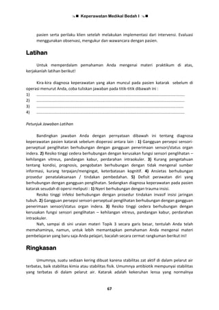  Keperawatan Medikal Bedah I 
67
pasien serta perilaku klien setelah melakukan implementasi dari intervensi. Evaluasi
menggunakan observasi, mengukur dan wawancara dengan pasien.
Latihan
Untuk memperdalam pemahaman Anda mengenai materi praktikum di atas,
kerjakanlah latihan berikut!
Kira-kira diagnosa keperawatan yang akan muncul pada pasien katarak sebelum di
operasi menurut Anda, coba tuliskan jawaban pada titik-titik dibawah ini :
1) .....................................................................................................................................
2) .....................................................................................................................................
3) ....................................................................................................................................
4) .....................................................................................................................................
Petunjuk Jawaban Latihan
Bandingkan jawaban Anda dengan pernyataan dibawah ini tentang diagnosa
keperawatan pasien katarak sebelum dioperasi antara lain : 1) Gangguan persepsi sensori-
perseptual penglihatan berhubungan dengan gangguan penerimaan sensori/status organ
indera. 2) Resiko tinggi cedera berhubungan dengan kerusakan fungsi sensori penglihatan –
kehilangan vitreus, pandangan kabur, perdarahan intraokuler. 3) Kurang pengetahuan
tentang kondisi, prognosis, pengobatan berhubungan dengan tidak mengenal sumber
informasi, kurang terpajan/mengingat, keterbatasan kognitif. 4) Ansietas berhubungan
prosedur penatalaksanaan / tindakan pembedahan. 5) Defisit perawatan diri yang
berhubungan dengan gangguan penglihatan. Sedangkan diagnosa keperawatan pada pasien
katarak sesudah di opersi meliputi : 1) Nyeri berhubungan dengan trauma insisi.
Resiko tinggi infeksi berhubungan dengan prosedur tindakan invasif insisi jaringan
tubuh. 2) Gangguan persepsi sensori-perseptual penglihatan berhubungan dengan gangguan
penerimaan sensori/status organ indera. 3) Resiko tinggi cedera berhubungan dengan
kerusakan fungsi sensori penglihatan – kehilangan vitreus, pandangan kabur, perdarahan
intraokuler.
Nah, sampai di sini uraian materi Topik 3 secara garis besar, tentulah Anda telah
memahaminya, namun, untuk lebih memantapkan pemahaman Anda mengenai materi
pembelajaran yang baru saja Anda pelajari, bacalah secara cermat rangkuman berikut ini!
Ringkasan
Umumnya, suatu sediaan kering dibuat karena stabilitas zat aktif di dalam pelarut air
terbatas, baik stabilitas kimia atau stabilitas fisik. Umumnya antibiotik mempunyai stabilitas
yang terbatas di dalam pelarut air. Katarak adalah kekeruhan lensa yang normalnya
 