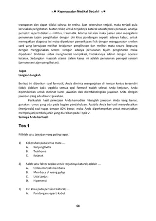  Keperawatan Medikal Bedah I 
68
transparan dan dapat dilalui cahaya ke retina. Saat kekeruhan terjadi, maka terjadi pula
kerusakan penglihatan. faktor resiko untuk terjadinya katarak adalah proes penuaan, adanya
penyakit seperti diabetus millitus, traumatik. Adanya katarak maka pasien akan mengalami
penurunan tajam penglihatan dengan ciri khas pandangan seperti adanya kabut, untuk
menegakkan diagnosa ini maka diperlukan pemeriksaan fisik dengan menggunakan snellen
card yang bertujuan melihat ketajaman penglihatan dan melihat mata secara langsung
dengan menggunakan senter. Dengan adanya penurunan tajam penglihatan maka
diperlukan tindakan untuk menghindari komplikasi, tindakannya adalah dengan operasi
katarak. Sedangkan masalah utama dalam kasus ini adalah penurunan persepsi sensori
(penurunan tajam penglihatan).
Tugas
Langkah-langkah
Berikut ini diberikan soal formatif, Anda diminta mengerjakan di lembar kertas tersendiri
(tidak didalam bab). Apabila semua soal formatif sudah selesai Anda kerjakan, Anda
dipersilahkan untuk melihat kunci jawaban dan membandingkan jawaban Anda dengan
jawaban yang ada dikunci jawaban.
Periksalah hasil pekerjaan Anda.kemudian hitunglah jawaban Anda yang benar,
gunakan rumus yang ada pada bagian pendahuluan. Apabila Anda berhasil menyelesaikan
(menjawab) soal tugas dengan 80% benar, maka Anda diperkenankan untuk melanjutkan
mempelajari pembelajaran yang diuraikan pada Topik 2.
Semoga Anda berhasil.
Tes 1
Pilihlah satu jawaban yang paling tepat!
1) Kekeruhan pada lensa mata ….
A. Konjungtivitis
B. Trakhoma
C. Katarak
2) Salah satu faktor resiko untuk terjadinya katarak adalah ....
A. terlalu banyak membaca
B. Membaca di ruang gelap
C. Usia Lanjut
D. Hipertensi
3) Ciri khas pada penyakit katarak ....
A. Pandangan seperti kabut
 