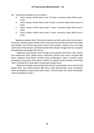  Keperawatan Medikal Bedah I 
70
10) Yang dimaksud dengan visus 5/6 adalah ….
A. Pasien mampu melihat dalam jarak 5-6 meter, normalnya dapat dilihat jarak 5
meter
B. Pasien mampu melihat dalam jarak 6 meter, normalnya dapat dilihat jarak 5-6
meter.
C. Pasien mampu melihat dalam jarak 5 meter, normalnya dapat dilihat jarak 6
meter
D. Pasien mampu melihat dalam jarak 6 meter, normalnya dapat dilihat jarak 5
meter
Bagaimana jawaban Anda? Tentunya ke sepuluh soal tadi sudah selesai Anda kerjakan.
Jika belum, cobalah pelajari kembali materi yang masih kurang Anda pamahami dan jangan
lupa kerjakan soal formatif yang belum selesai Anda kerjakan. Apabila semua soal tugas
sudah selesai Anda kerjakan, periksalah jawaban Anda dengan menggunakan kunci jawaban
yang disediakan pada bagian akhir bab ini.
Bagaimana hasil jawaban Anda? Semoga semua jawaban Anda benar. Nah, selamat
atas keberhasilan Anda. Apabila belum sepenuhnya berhasil atau belum mencapai 80%
benar, sebaiknya Anda pelajari kembali materi pembelajaran Topik 1 terutama materi
pembelajaran yang belum Anda pahami. Setelah itu, cobalah kerjakan kembali soal formatif
Topik 1. Semoga kali ini Anda dapat menyelesaikan dengan benar.
Bagaimana? Apabila memang Anda telah berhasil menyelesiakan semua soal formatif
dengan benar atau setidak-tidaknya 80% benar, Anda diperkenankan untuk mempelajari
materi pembelajaran yang diuraikan pada Topik 2. Selamat belajar dan sukses mempelajari
materi pembelajaran Topik 2.
 