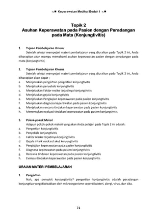  Keperawatan Medikal Bedah I 
71
Topik 2
Asuhan Keperawatan pada Pasien dengan Peradangan
pada Mata (Konjungtivitis)
1. Tujuan Pembelajaran Umum
Setelah selesai mempejari materi pembelajaran yang diuraikan pada Topik 2 ini, Anda
diharapkan akan mampu memahami asuhan keperawatan pasien dengan peradangan pada
mata (konjungtivitis)
2. Tujuan Pembelajaran Khusus
Setelah selesai mempejari materi pembelajaran yang diuraikan pada Topik 2 ini, Anda
diharapkan akan dapat :
a. Menjelaskan pengertian pengertian konjungtivitis
b. Menjelaskan penyebab konjungtivitis
c. Menjelaskan Faktor resiko terjadinya konjungtivitis
d. Menjelaskan gejala konjungtivitis
e. Menjelaskan Pengkajian keperawatan pada pasien konjungtivitis
f. Menjelaskan diagnosa keperawatan pada pasien konjungtivitis
g. Menjelaskan rencana tindakan keperawatan pada pasien konjungtivitis
h. Menentukan evaluasi tindakan keperawatan pada pasien konjungtivitis
3. Pokok-pokok Materi
Adapun pokok-pokok materi yang akan Anda pelajari pada Topik 2 ini adalah:
a. Pengertian konjungtivitis
b. Penyebab konjungtivitis
c. Faktor resiko terjadinya konjungtivitis
d. Gejala infark miokard akut konjungtivitis
e. Pengkajian keperawatan pada pasien konjungtivitis
f. Diagnosa keperawatan pada pasien konjungtivitis
g. Rencana tindakan keperawatan pada pasien konjungtivitis
h. Evaluasi tindakan keperawatan pada pasien konjungtivitis
URAIAN MATERI PEMBELAJARAN
1. Pengertian
Nah, apa penyakit konjungtivitis? pengertian konjungtivitis adalah peradangan
konjungtiva yang disebabkan oleh mikroorganisme seperti bakteri, alergi, virus, dan sika.
 