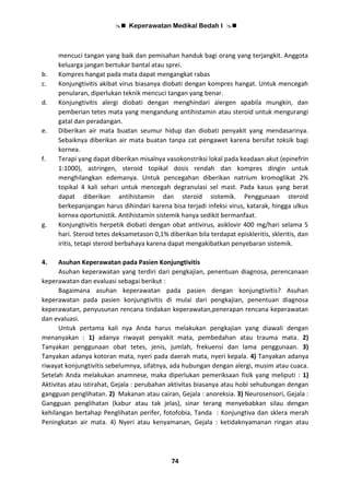  Keperawatan Medikal Bedah I 
74
mencuci tangan yang baik dan pemisahan handuk bagi orang yang terjangkit. Anggota
keluarga jangan bertukar bantal atau sprei.
b. Kompres hangat pada mata dapat mengangkat rabas
c. Konjungtivitis akibat virus biasanya diobati dengan kompres hangat. Untuk mencegah
penularan, diperlukan teknik mencuci tangan yang benar.
d. Konjungtivitis alergi diobati dengan menghindari alergen apabila mungkin, dan
pemberian tetes mata yang mengandung antihistamin atau steroid untuk mengurangi
gatal dan peradangan.
e. Diberikan air mata buatan seumur hidup dan diobati penyakit yang mendasarinya.
Sebaiknya diberikan air mata buatan tanpa zat pengawet karena bersifat toksik bagi
kornea.
f. Terapi yang dapat diberikan misalnya vasokonstriksi lokal pada keadaan akut (epinefrin
1:1000), astringen, steroid topikal dosis rendah dan kompres dingin untuk
menghilangkan edemanya. Untuk pencegahan diberikan natrium kromoglikat 2%
topikal 4 kali sehari untuk mencegah degranulasi sel mast. Pada kasus yang berat
dapat diberikan antihistamin dan steroid sistemik. Penggunaan steroid
berkepanjangan harus dihindari karena bisa terjadi infeksi virus, katarak, hingga ulkus
kornea oportunistik. Antihistamin sistemik hanya sedikit bermanfaat.
g. Konjungtivitis herpetik diobati dengan obat antivirus, asiklovir 400 mg/hari selama 5
hari. Steroid tetes deksametason 0,1% diberikan bila terdapat episkleritis, skleritis, dan
iritis, tetapi steroid berbahaya karena dapat mengakibatkan penyebaran sistemik.
4. Asuhan Keperawatan pada Pasien Konjungtivitis
Asuhan keperawatan yang terdiri dari pengkajian, penentuan diagnosa, perencanaan
keperawatan dan evaluasi sebagai berikut :
Bagaimana asuhan keperawatan pada pasien dengan konjungtivitis? Asuhan
keperawatan pada pasien konjungtivitis di mulai dari pengkajian, penentuan diagnosa
keperawatan, penyusunan rencana tindakan keperawatan,penerapan rencana keperawatan
dan evaluasi.
Untuk pertama kali nya Anda harus melakukan pengkajian yang diawali dengan
menanyakan : 1) adanya riwayat penyakit mata, pembedahan atau trauma mata. 2)
Tanyakan penggunaan obat tetes, jenis, jumlah, frekuensi dan lama penggunaan. 3)
Tanyakan adanya kotoran mata, nyeri pada daerah mata, nyeri kepala. 4) Tanyakan adanya
riwayat konjungtivitis sebelumnya, sifatnya, ada hubungan dengan alergi, musim atau cuaca.
Setelah Anda melakukan anamnese, maka diperlukan pemeriksaan fisik yang meliputi : 1)
Aktivitas atau istirahat, Gejala : perubahan aktivitas biasanya atau hobi sehubungan dengan
gangguan penglihatan. 2) Makanan atau cairan, Gejala : anoreksia. 3) Neurosensori, Gejala :
Gangguan penglihatan (kabur atau tak jelas), sinar terang menyebabkan silau dengan
kehilangan bertahap Penglihatan perifer, fotofobia, Tanda : Konjungtiva dan sklera merah
Peningkatan air mata. 4) Nyeri atau kenyamanan, Gejala : ketidaknyamanan ringan atau
 