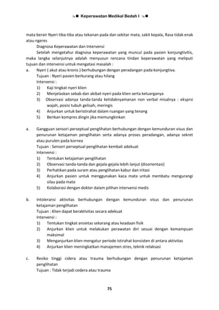  Keperawatan Medikal Bedah I 
75
mata berair Nyeri tiba-tiba atau tekanan pada dan sekitar mata, sakit kepala, Rasa tidak enak
atau ngeres
Diagnosa Keperawatan dan Intervensi
Setelah mengetahui diagnosa keperawatan yang muncul pada pasien konjungtivitis,
maka langka selanjutnya adalah menyusun rencana tindan keperawatan yang meliputi
tujuan dan intervensi untuk mengatasi masalah :
a. Nyeri ( akut atau kronis ) berhubungan dengan peradangan pada konjungtiva.
Tujuan : Nyeri pasien berkurang atau hilang
Intervensi :
1) Kaji tingkat nyeri klien
2) Menjelaskan sebab dan akibat nyeri pada klien serta keluarganya
3) Observasi adanya tanda-tanda ketidaknyamanan non verbal misalnya : eksprsi
wajah, posisi tubuh gelisah, meringis
4) Anjurkan untuk beristirahat dalam ruangan yang tenang
5) Berikan kompres dingin jika memungkinkan
a. Gangguan sensori perseptual penglihatan berhubungan dengan kemunduran visus dan
penurunan ketajaman penglihatan serta adanya proses peradangan, adanya sekret
atau purulen pada kornea
Tujuan : Sensori perseptual penglihatan kembali adekuat
Intervensi :
1) Tentukan ketajaman penglihatan
2) Observasi tanda-tanda dan gejala-gejala lebih lanjut (disorientasi)
3) Perhatikan pada suram atau penglihatan kabur dan iritasi
4) Anjurkan pasien untuk menggunakan kaca mata untuk membatu mengurangi
silau pada mata
5) Kolaborasi dengan dokter dalam pilihan intervensi medis
b. Intoleransi aktivitas berhubungan dengan kemunduran visus dan penurunan
ketajaman penglihatan
Tujuan : Klien dapat beraktivitas secara adekuat
Intervensi :
1) Tentukan tingkat ansietas sekarang atau keadaan fisik
2) Anjurkan klien untuk melakukan perawatan diri sesuai dengan kemampuan
maksimal
3) Menganjurkan klien mengatur periode istirahat konsisten di antara aktivitas
4) Anjurkan klien meningkatkan manajemen stres, teknik relaksasi
c. Resiko tinggi cidera atau trauma berhubungan dengan penurunan ketajaman
penglihatan
Tujuan : Tidak terjadi cedera atau trauma
 
