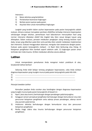 Keperawatan Medikal Bedah I 
76
Intervensi :
1) Batasi aktivitas yang berlebihan
2) Pertahankan keamanan lingkungan
3) Berikan posisi nyaman pada pasien
4) Anjurkan klien untuk memodifikasi lingkungan
Langkah yang terakhir dalam asuhan keperawatan pada pasien konjungtivitis adalah
evaluasi, dimana evaluasi merupakan penilaian efektifitas terhadap intervensi keperawatan
sehubungan dengan keluhan, pemeriksaan hasil laboratorium menunjukkan hasil yang
normal. Intervensi dikatakan efektif bila tingkah laku klien sesuai dengan tujuan yang
ditetapkan. Dalam evaluasi, perawat melakukan pengkajian ulang tentang keluhan nyeri
dada, terapi yang diberikan pada klien serta perilaku klien setelah melakukan implementasi
dari intervensi. Evaluasi menggunakan observasi, mengukur dan wawancara dengan pasien.
Evaluasi pada pasien konjungtivitis meliputi : 1) Nyeri klien berkurang atau hilang. 2)
Ketajaman penglihatan klien kembali seperti sebelum sakit. 3) Lingkungan pasien aman
terhindar dari risiko trauma. 4) Klien melakukan aktivitas secara adekuat.
Latihan
Untuk memperdalam pemahaman Anda mengenai materi praktikum di atas,
kerjakanlah latihan berikut!
Sekarang Anda telah belajar tentang pengkajian keperawatan, coba Anda tuliskan
diagnosa keperawatan yang mungkin muncul pada pasien konjungtivitis pada titik-titik :
1) ...............................................................................................................................
2) ...............................................................................................................................
3) ................................................................................................................................
Petunjuk Jawaban Latihan
Kemudian jawaban Anda cocokan atau bandingkan dengan diagnoasa keperawatan
yang mungkin muncul pada pasien konjungtivitis di bawah ini :
1) Nyeri ( akut atau kronis ) berhubungan dengan peradangan pada konjungtiva.
2) Gangguan sensori perseptual penglihatan berhubungan dengan kemunduran visus dan
penurunan ketajaman penglihatan serta adanya proses peradangan, adanya secret
atau purulen pada kornea
3) Intoleransi aktivitas berhubungan dengan kemunduran visus dan penurunan
ketajaman penglihatan
4) Resiko tinggi cidera atau trauma berhubungan dengan penurunan ketajaman
penglihatan.
 