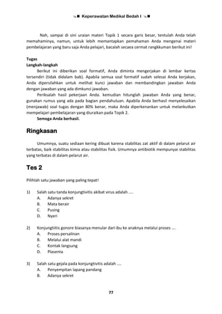  Keperawatan Medikal Bedah I 
77
Nah, sampai di sini uraian materi Topik 1 secara garis besar, tentulah Anda telah
memahaminya, namun, untuk lebih memantapkan pemahaman Anda mengenai materi
pembelajaran yang baru saja Anda pelajari, bacalah secaea cermat rangkkuman berikut ini!
Tugas
Langkah-langkah
Berikut ini diberikan soal formatif, Anda diminta mengerjakan di lembar kertas
tersendiri (tidak didalam bab). Apabila semua soal formatif sudah selesai Anda kerjakan,
Anda dipersilahkan untuk melihat kunci jawaban dan membandingkan jawaban Anda
dengan jawaban yang ada dimkunci jawaban.
Periksalah hasil pekerjaan Anda. kemudian hitunglah jawaban Anda yang benar,
gunakan rumus yang ada pada bagian pendahuluan. Apabila Anda berhasil menyelesaikan
(menjawab) soal tugas dengan 80% benar, maka Anda diperkenankan untuk melankutkan
mempelajari pembelajaran yang diuraikan pada Topik 2.
Semoga Anda berhasil.
Ringkasan
Umumnya, suatu sediaan kering dibuat karena stabilitas zat aktif di dalam pelarut air
terbatas, baik stabilitas kimia atau stabilitas fisik. Umumnya antibiotik mempunyai stabilitas
yang terbatas di dalam pelarut air.
Tes 2
Pilihlah satu jawaban yang paling tepat!
1) Salah satu tanda konjungtivitis akibat virus adalah ....
A. Adanya sekret
B. Mata berair
C. Pusing
D. Nyeri
2) Konjungtiitis gonore biasanya menular dari ibu ke anaknya melalui proses ….
A. Proses persalinan
B. Melalui alat mandi
C. Kontak langsung
D. Plasenta
3) Salah satu gejala pada konjungtivitis adalah ....
A. Penyempitan lapang pandang
B. Adanya sekret
 