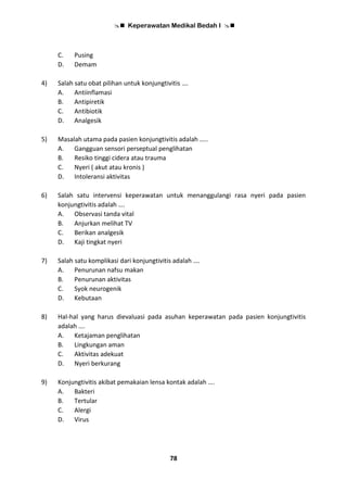  Keperawatan Medikal Bedah I 
78
C. Pusing
D. Demam
4) Salah satu obat pilihan untuk konjungtivitis ….
A. Antiinflamasi
B. Antipiretik
C. Antibiotik
D. Analgesik
5) Masalah utama pada pasien konjungtivitis adalah …..
A. Gangguan sensori perseptual penglihatan
B. Resiko tinggi cidera atau trauma
C. Nyeri ( akut atau kronis )
D. Intoleransi aktivitas
6) Salah satu intervensi keperawatan untuk menanggulangi rasa nyeri pada pasien
konjungtivitis adalah ….
A. Observasi tanda vital
B. Anjurkan melihat TV
C. Berikan analgesik
D. Kaji tingkat nyeri
7) Salah satu komplikasi dari konjungtivitis adalah ….
A. Penurunan nafsu makan
B. Penurunan aktivitas
C. Syok neurogenik
D. Kebutaan
8) Hal-hal yang harus dievaluasi pada asuhan keperawatan pada pasien konjungtivitis
adalah ….
A. Ketajaman penglihatan
B. Lingkungan aman
C. Aktivitas adekuat
D. Nyeri berkurang
9) Konjungtivitis akibat pemakaian lensa kontak adalah ….
A. Bakteri
B. Tertular
C. Alergi
D. Virus
 