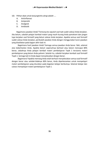  Keperawatan Medikal Bedah I 
79
10) Pilihan obat untuk konjungtivitis alergi adalah ….
A. Antiinflamasi
B. Antipiretik
C. Analgesik
D. Antibiotik
Bagaimana jawaban Anda? Tentunya ke sepuluh soal tadi sudah selesai Anda kerjakan.
Jika belum, cobalah pelajari kembali materi yang masih kurang Anda pamahami dan jangan
lupa kerjakan soal formatif yang belum selesai Anda kerjakan. Apabila semua soal formatif
sudah selesai Anda kerjakan, periksalah jawaban Anda dengan menggunakan kunci jawaban
yang disediakan pada bagian akhir bab ini.
Bagaimana hasil jawaban Anda? Semoga semua jawaban Anda benar. Nah, selamat
atas keberhasilan Anda. Apabila belum sepenuhnya berhasil atau belum mencapai 80%
benar, sebaiknya Anda pelajari kembali materi pembelajaran Topik 1 terutama materi
pembelajaran yang belum Anda pahami. Setelah itu, cobalah kerjakan kembali soal formatif
Topik 1. Semoga kali ini Anda dapat menyelesaikan dengan benar.
Bagaimana? Apabila memang Anda telah berhasil menyelesiakan semua soal formatif
dengan benar atau setidak-tidaknya 80% benar, Anda diperkenankan untuk mempelajari
materi pembelajaran yang diuraikan pada kegiatan belajar berikutnya. Selamat belajar dan
sukses mempelajari materi pembelajaran Topik 1.
 