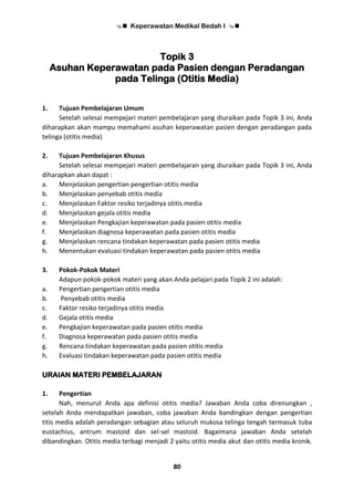  Keperawatan Medikal Bedah I 
80
Topik 3
Asuhan Keperawatan pada Pasien dengan Peradangan
pada Telinga (Otitis Media)
1. Tujuan Pembelajaran Umum
Setelah selesai mempejari materi pembelajaran yang diuraikan pada Topik 3 ini, Anda
diharapkan akan mampu memahami asuhan keperawatan pasien dengan peradangan pada
telinga (otitis media)
2. Tujuan Pembelajaran Khusus
Setelah selesai mempejari materi pembelajaran yang diuraikan pada Topik 3 ini, Anda
diharapkan akan dapat :
a. Menjelaskan pengertian pengertian otitis media
b. Menjelaskan penyebab otitis media
c. Menjelaskan Faktor resiko terjadinya otitis media
d. Menjelaskan gejala otitis media
e. Menjelaskan Pengkajian keperawatan pada pasien otitis media
f. Menjelaskan diagnosa keperawatan pada pasien otitis media
g. Menjelaskan rencana tindakan keperawatan pada pasien otitis media
h. Menentukan evaluasi tindakan keperawatan pada pasien otitis media
3. Pokok-Pokok Materi
Adapun pokok-pokok materi yang akan Anda pelajari pada Topik 2 ini adalah:
a. Pengertian pengertian otitis media
b. Penyebab otitis media
c. Faktor resiko terjadinya otitis media
d. Gejala otitis media
e. Pengkajian keperawatan pada pasien otitis media
f. Diagnosa keperawatan pada pasien otitis media
g. Rencana tindakan keperawatan pada pasien otitis media
h. Evaluasi tindakan keperawatan pada pasien otitis media
URAIAN MATERI PEMBELAJARAN
1. Pengertian
Nah, menurut Anda apa definisi otitis media? Jawaban Anda coba direnungkan ,
setelah Anda mendapatkan jawaban, coba jawaban Anda bandingkan dengan pengertian
titis media adalah peradangan sebagian atau seluruh mukosa telinga tengah termasuk tuba
eustachius, antrum mastoid dan sel-sel mastoid. Bagaimana jawaban Anda setelah
dibandingkan. Otitis media terbagi menjadi 2 yaitu otitis media akut dan otitis media kronik.
 