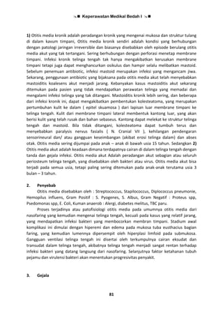 Keperawatan Medikal Bedah I 
81
1) Otitis media kronik adalah peradangan kronik yang mengenai mukosa dan struktur tulang
di dalam kavum timpani, Otitis media kronik sendiri adalah kondisi yang berhubungan
dengan patologi jaringan irreversible dan biasanya disebabkan oleh episode berulang otitis
media akut yang tak tertangani. Sering berhubungan dengan perforasi menetap membrane
timpani. Infeksi kronik telinga tengah tak hanya mengakibatkan kerusakan membrane
timpani tetapi juga dapat menghancurkan osikulus dan hampir selalu melibatkan mastoid.
Sebelum penemuan antibiotic, infeksi mastoid merupakan infeksi yang mengancam jiwa.
Sekarang, penggunaan antibiotic yang bijaksana pada otitis media akut telah menyebabkan
mastoiditis koalesens akut menjadi jarang. Kebanyakan kasus mastoiditis akut sekarang
ditemukan pada pasien yang tidak mendapatkan perawatan telinga yang memadai dan
mengalami infeksi telinga yang tak ditangani. Mastoiditis kronik lebih sering, dan beberapa
dari infeksi kronik ini, dapat mengakibatkan pembentukan kolesteatoma, yang merupakan
pertumbuhan kulit ke dalam ( epitel skuamosa ) dari lapisan luar membrane timpani ke
telinga tengah. Kulit dari membrane timpani lateral membentuk kantong luar, yang akan
berisi kulit yang telah rusak dan bahan sebaseus. Kantong dapat melekat ke struktur telinga
tengah dan mastoid. Bila tidak ditangani, kolesteatoma dapat tumbuh terus dan
menyebabkan paralysis nervus fasialis ( N. Cranial VII ), kehilangan pendengaran
sensorineural dan/ atau gangguan keseimbangan (akibat erosi telinga dalam) dan abses
otak. Otitis media sering dijumpai pada anak – anak di bawah usia 15 tahun. Sedangkan 2)
Otitis media akut adalah keadaan dimana terdapatnya cairan di dalam telinga tengah dengan
tanda dan gejala infeksi. Otitis media akut Adalah peradangan akut sebagian atau seluruh
periosteum telinga tengah, yang disebabkan oleh bakteri atau virus. Otitis media akut bisa
terjadi pada semua usia, tetapi paling sering ditemukan pada anak-anak terutama usia 3
bulan – 3 tahun.
2. Penyebab
Otitis media disebabkan oleh : Streptococcus, Stapilococcus, Diplococcus pneumonie,
Hemopilus influens, Gram Positif : S. Pyogenes, S. Albus, Gram Negatif : Proteus spp,
Psedomonas spp, E. Coli, Kuman anaerob : Alergi, diabetes melitus, TBC paru.
Proses terjadinya atau patofisiologi otitis media pada umumnya otitis media dari
nasofaring yang kemudian mengenai telinga tengah, kecuali pada kasus yang relatif jarang,
yang mendapatkan infeksi bakteri yang membocorkan membran timpani. Stadium awal
komplikasi ini dimulai dengan hiperemi dan edema pada mukosa tuba eusthacius bagian
faring, yang kemudian lumennya dipersempit oleh hiperplasi limfoid pada submukosa.
Gangguan ventilasi telinga tengah ini disertai oleh terkumpulnya cairan eksudat dan
transudat dalam telinga tengah, akibatnya telinga tengah menjadi sangat rentan terhadap
infeksi bakteri yang datang langsung dari nasofaring. Selanjutnya faktor ketahanan tubuh
pejamu dan virulensi bakteri akan menentukan progresivitas penyakit.
3. Gejala
 