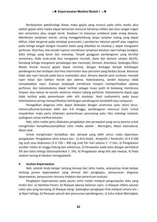  Keperawatan Medikal Bedah I 
82
Berdasarkan patofisiologi diatas maka gejala yang muncul pada otitis media akut
adalah gejala otitis media dapat bervariasi menurut beratnya infeksi dan bisa sangat ringan
dan sementara atau sangat berat. Keadaan ini biasanya unilateral pada orang dewasa.
Membrane tymphani merah, sering menggelembung tanpa tonjolan tulang yang dapat
dilihat, tidak bergerak pada otoskopi pneumatic ( pemberian tekanan positif atau negative
pada telinga tengah dengan insulator balon yang dikaitkan ke otoskop ), dapat mengalami
perforasi. Otorrhea, bila terjadi rupture membrane tymphani Keluhan nyeri telinga (otalgia),
Sakit telinga yang berat dan menetap, Terjadi gangguan pendengaran yang bersifat
sementara, Pada anak-anak bisa mengalami muntah, diare dan demam sampai 40,5ºC,
Gendang telinga mengalami peradangan dan menonjol, Demam, Anoreksia. Sedangka Otitis
Media Kronik muncul gejala dapat minimal, dengan berbagai derajat kehilangan
pendengaran dan terdapat otorrhea intermitten atau persisten yang berbau busuk. Biasanya
tidak ada nyeri kecuali pada kasus mastoiditis akut, dimana daerah post aurikuler menjadi
nyeri tekan dan bahkan merah dan edema. Kolesteatoma, sendiri biasanya tidak
menyebabkan nyeri. Evaluasi otoskopik membrane timpani memperlihatkan adanya
perforasi, dan kolesteatoma dapat terlihat sebagai masa putih di belakang membrane
timpani atau keluar ke kanalis eksterna melalui lubang perforasi. Kolesteatoma dapat juga
tidak terlihat pada pemeriksaan oleh ahli otoskopi. Hasil audiometric pada kasus
kolesteatoma sering memperlihatkan kehilangan pendengaran konduktif atau campuran.
Penegakkan diagnosa otitis dapat dilakukan dengan anamnese yaitu otore terus-
menerus/kumat-kumatan lebih dari 6-8 minggu, pendengaran menurun (tuli). Untuk
meyakinkan maka perlu dilakukan pemeriksaan penunjang yaitu fato radiologi mastoid,
audiogram untuk melihat ketulian.
Nah, otitis media perlu dilakukan pengobatan dan perawatan yang serius karena untuk
menghindari komplikasi,kompllikasi otitis media adalah : Meningitis, Abses ekstradural,
Abses otak
Untuk menghindari komplikasi dan dampak yang lebih serius maka diperlukan
pengobatan. Pengobatan otitis antara lain : 1) Anti biotik : Ampisilin / Amoksilin, (3-4 X 500
mg oral) atau klidomisin (3 X 150 – 300 mg oral) Per hari selama 5 –7 hari, 2) Pengobatan
sumber infeksi di rongga hidung dan sekitarnya, 3) Perawatan pada otitis dengan perhidoral
3% dan tetes telinga (Kloranphenikol 1- 2%), 4) Pengobatan alergi bila ada riwayat, 4) Pada
stadium kering di lakukan miringoplastik.
4. Asuhan Keperawatan
Nah, setelah Anda belajar tentang konsep dari otitis media, selanjutnya Anda belajar
tentang proses keperawatan yang dimulai dari pengkajian, penyusunan diagnosa
keperawatan, penyusunan rencana tindakan dan penentuan evaluasi.
Pengkajian keperawatan pada pasien otitis media meliputi pengumpulan data yang
terdiri dari :a) Identitas Pasien, b) Riwayat adanya kelainan nyeri, c) Riwayat infeksi saluran
nafas atas yang berulang, d) Riwayat alergi. Sedangkan pengkajian fisik meliputi antara lain :
a) Nyeri telinga, b) Perasaan penuh dan penurunan pendengaran, c) Suhu tubuh Meningkat,
 