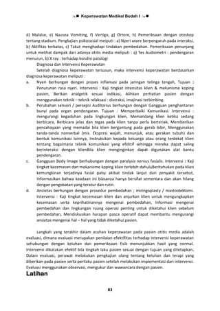  Keperawatan Medikal Bedah I 
83
d) Malaise, e) Nausea Vomiting, f) Vertigo, g) Ortore, h) Pemeriksaan dengan otoskop
tentang stadium. Pengkajian psikososial meiputi : a) Nyeri otore berpengaruh pada interaksi,
b) Aktifitas terbatas, c) Takut menghadapi tindakan pembedahan. Pemeriksaan penunjang
untuk melihat dampak dari adanya otitis media meliputi : a) Tes Audiometri : pendengaran
menurun, b) X ray : terhadap kondisi patologi
Diagnosa dan Intervensi Keperawatan
Setelah diagnosa keperawatan tersusun, maka intervensi keperawatan berdasarkan
diagnosa keperawatan meliputi :
a. Nyeri berhungan dengan proses inflamasi pada jaringan telinga tengah, Tujuan :
Penurunan rasa nyeri. Intervensi : Kaji tingkat intensitas klien & mekanisme koping
pasien, Berikan analgetik sesuai indikasi, Alihkan perhatian pasien dengan
menggunakan teknik – teknik relaksasi : distraksi, imajinasi terbimbing.
b. Perubahan sensori / persepsi Auditorius berhungan dengan Gangguan penghantaran
bunyi pada organ pendengaran. Tujuan : Memperbaiki Komunikasi. Intervensi :
mengurangi kegaduhan pada lingkungan klien, Memandang klien ketika sedang
berbicara, Berbicara jelas dan tegas pada klien tanpa perlu berteriak, Memberikan
pencahayaan yang memadai bila klien bergantung pada gerab bibir, Menggunakan
tanda-tanda nonverbal (mis. Ekspresi wajah, menunjuk, atau gerakan tubuh) dan
bentuk komunikasi lainnya, Instruksikan kepada keluarga atau orang terdekat klien
tentang bagaimana teknik komunikasi yang efektif sehingga mereka dapat saling
berinteraksi dengan klienBila klien menginginkan dapat digunakan alat bantu
pendengaran.
c. Gangguan Body Image berhubungan dengan paralysis nervus fasialis. Intervensi : Kaji
tingkat kecemasan dan mekanisme koping klien terlebih dahuluBeritahukan pada klien
kemungkinan terjadinya fasial palsy akibat tindak lanjut dari penyakit tersebut,
Informasikan bahwa keadaan ini biasanya hanya bersifat sementara dan akan hilang
dengan pengobatan yang teratur dan rutin.
d. Ancietas berhungan dengan prosedur pembedahan ; miringoplasty / mastoidektomi.
Intervensi : Kaji tingkat kecemasan klien dan anjurkan klien untuk mengungkapkan
kecemasan serta keprihatinannya mengenai pembedahan, Informasi mengenai
pembedahan dan lingkungan ruang operasi penting untuk diketahui klien sebelum
pembedahan, Mendiskusikan harapan pasca operatif dapat membantu mengurangi
ansietas mengenai hal – hal yang tidak diketahui pasien.
Langkah yang terakhir dalam asuhan keperawatan pada pasien otitis media adalah
evaluasi, dimana evaluasi merupakan penilaian efektifitas terhadap intervensi keperawatan
sehubungan dengan keluhan dan pemeriksaan fisik menunjukkan hasil yang normal.
Intervensi dikatakan efektif bila tingkah laku pasien sesuai dengan tujuan yang ditetapkan.
Dalam evaluasi, perawat melakukan pengkajian ulang tentang keluhan dan terapi yang
diberikan pada pasien serta perilaku pasien setelah melakukan implementasi dari intervensi.
Evaluasi menggunakan observasi, mengukur dan wawancara dengan pasien.
Latihan
 