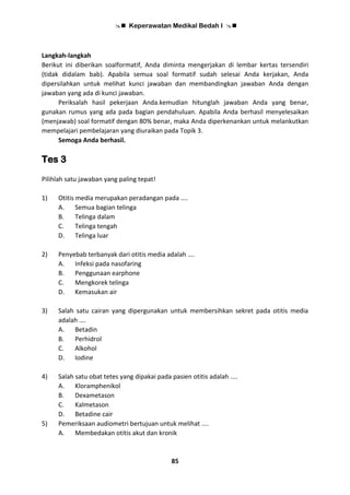  Keperawatan Medikal Bedah I 
85
Langkah-langkah
Berikut ini diberikan soalformatif, Anda diminta mengerjakan di lembar kertas tersendiri
(tidak didalam bab). Apabila semua soal formatif sudah selesai Anda kerjakan, Anda
dipersilahkan untuk melihat kunci jawaban dan membandingkan jawaban Anda dengan
jawaban yang ada di kunci jawaban.
Periksalah hasil pekerjaan Anda.kemudian hitunglah jawaban Anda yang benar,
gunakan rumus yang ada pada bagian pendahuluan. Apabila Anda berhasil menyelesaikan
(menjawab) soal formatif dengan 80% benar, maka Anda diperkenankan untuk melankutkan
mempelajari pembelajaran yang diuraikan pada Topik 3.
Semoga Anda berhasil.
Tes 3
Pilihlah satu jawaban yang paling tepat!
1) Otitis media merupakan peradangan pada ....
A. Semua bagian telinga
B. Telinga dalam
C. Telinga tengah
D. Telinga luar
2) Penyebab terbanyak dari otitis media adalah ….
A. Infeksi pada nasofaring
B. Penggunaan earphone
C. Mengkorek telinga
D. Kemasukan air
3) Salah satu cairan yang dipergunakan untuk membersihkan sekret pada otitis media
adalah ….
A. Betadin
B. Perhidrol
C. Alkohol
D. Iodine
4) Salah satu obat tetes yang dipakai pada pasien otitis adalah ....
A. Kloramphenikol
B. Dexametason
C. Kalmetason
D. Betadine cair
5) Pemeriksaan audiometri bertujuan untuk melihat ....
A. Membedakan otitis akut dan kronik
 