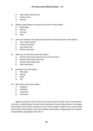  Keperawatan Medikal Bedah I 
86
B. Memastikan adanya otitis
C. Stadium otitis
D. Ketulian
6) Diagnosa keperawatan utama pada pasien otitis media adalah ….
A. Body image
B. Ketulian
C. Ansietas
D. Nyeri
7) Salah satu intervensi dari diagnosa keperawatan utama pada pasien otitis adalah ….
A. Ukur tingkat ketulian
B. Jelaskan penyebab
C. kaji tingkat nyeri
D. Berikan obat tetes
8) Salah satu ciri dari otitis media akut adalah....
A. Biasanya ditemukan pada anak usia 3 bulan-3 tahun
B. Adanya infeksi pada nasofaring
C. Banyak sekret yang keluar
D. Nyeri yang hebat
9) Komplikasi dari otitis adalah ….
A. Meningitis
B. Kejang
C. Batuk
D. Tuli
10) Obat pilihan untuk otitis adalah ….
A. Analgesik
B. Antibiotik
C. Antipiretik
D. Antiemetik
Bagaimana jawaban Anda? Tentunya ke sepuluh soal tadi sudah selesai Anda kerjakan.
Jika belum, cobalah pelajari kembali materi yang masih kurang Anda pamahami dan jangan
lupa kerjakan soal formatif yang belum selesai Anda kerjakan. Apabila semua soal formatif
sudah selesai Anda kerjakan, periksalah jawaban Anda dengan menggunakan kunci jawaban
yang disediakan pada bagian akhir bab ini.
 