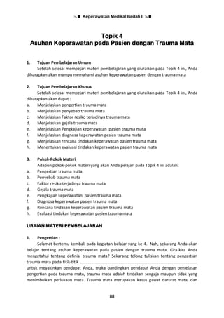  Keperawatan Medikal Bedah I 
88
Topik 4
Asuhan Keperawatan pada Pasien dengan Trauma Mata
1. Tujuan Pembelajaran Umum
Setelah selesai mempejari materi pembelajaran yang diuraikan pada Topik 4 ini, Anda
diharapkan akan mampu memahami asuhan keperawatan pasien dengan trauma mata
2. Tujuan Pembelajaran Khusus
Setelah selesai mempejari materi pembelajaran yang diuraikan pada Topik 4 ini, Anda
diharapkan akan dapat :
a. Menjelaskan pengertian trauma mata
b. Menjelaskan penyebab trauma mata
c. Menjelaskan Faktor resiko terjadinya trauma mata
d. Menjelaskan gejala trauma mata
e. Menjelaskan Pengkajian keperawatan pasien trauma mata
f. Menjelaskan diagnosa keperawatan pasien trauma mata
g. Menjelaskan rencana tindakan keperawatan pasien trauma mata
h. Menentukan evaluasi tindakan keperawatan pasien trauma mata
3. Pokok-Pokok Materi
Adapun pokok-pokok materi yang akan Anda pelajari pada Topik 4 ini adalah:
a. Pengertian trauma mata
b. Penyebab trauma mata
c. Faktor resiko terjadinya trauma mata
d. Gejala trauma mata
e. Pengkajian keperawatan pasien trauma mata
f. Diagnosa keperawatan pasien trauma mata
g. Rencana tindakan keperawatan pasien trauma mata
h. Evaluasi tindakan keperawatan pasien trauma mata
URAIAN MATERI PEMBELAJARAN
1. Pengertian :
Selamat bertemu kembali pada kegiatan belajar yang ke 4. Nah, sekarang Anda akan
belajar tentang asuhan keperawatan pada pasien dengan trauma mata. Kira-kira Anda
mengetahui tentang definisi trauma mata? Sekarang tolong tuliskan tentang pengertian
trauma mata pada titik-titik .......................................................................................................
untuk meyakinkan pendapat Anda, maka bandingkan pendapat Anda dengan penjelasan
pengertian pada trauma mata, trauma mata adalah tindakan sengaja maupun tidak yang
menimbulkan perlukaan mata. Trauma mata merupakan kasus gawat darurat mata, dan
 