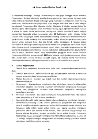  Keperawatan Medikal Bedah I 
90
5) Iridoparese-iridoplegia : adanya kelumpuhan pada otot pupil sehingga terjadi midriasis.
Penanganan : Berikan pilokarpin, apabila dengan pemberian yang sampai berbulan-bulan
tetap midriasis maka telah terjadi iridoplegia yang iriversibel. 6). Iridodialisis Ialah iris yang
pada suatu tempat lepas dari pangkalnya, pupil menjadi tdak bula dan di sebut dengan
pseudopupil. Penanganan : Bila tidak ada keluhan tidak perlu di lakukan apa-apa, tetapi jika
ada maka perlu adanya operasi untuk memfixasi iris yang lepas. 7) Irideremia Ialah keadaan
di mana iris lepas secara keseluruhan. Penanganan secara konservatif adalah dengan
memberikan kacamata untuk mengurangi silau. 8) Subluksasio lentis- luksasio lentis.
Luksasio lentis yang terjadi bisa ke depan atau ke belakang. Jika ke depan akan menimbulkan
glaukoma dan jika ke belakang akan menimbulkan afakia. Bila terjadi gaukoma maka perlu
operasi untuk ekstraksi lensa dan jika terjadi afakia pengobatan di lakukan secara
konservatif. 9) Hemoragia pada korpus vitreum : Perdarahan yang terjadi berasal dari korpus
siliare, karena bnayak terdapat eritrosit pada korpus siliare, visus akan sangat menurun. 10)
Glaukoma :Di sebabkan oleh kare na robekan trabekulum pada sudut kamera okuli anterior,
yang di sebut “traumatic angle” yang menyebabkan gangguan aliran akquos humour.
Penanganan di lakukan secara operatif. 11) Ruptura sklera, menimbulkan penurunan teknan
intra okuler. Perlu adanya tindakan operatif segera. 12) Ruptura retina menyebabkan
timbulnya ablasio retina sehingga menyebabkan kebutaan, harus di lakukan operasi.
4. Asuhan Keperawatan
Setelah Anda mengetahui konsep trauma mata, maka pengkajian keperawatan terdiri
dari :
a. Aktivitas dan istirahat : Perubahan dalam pola aktivitas sehari-hari/hobi di karenakan
adanya penurunan daya/ kemampuan penglihatan.
b. Makan dan minum : mungkin juga terjadi mual dan muntah kibat dari peningkatan
tekanan intraokuler.
c. Neurosensori : Adanya distorsi penglihatan, silau bila terkena cahaya, kesulitan dalam
melakukan adaptasi (dari terang ke gelap/ memfokuskan penglihatan). Pandangan
kabur, halo, penggunaan kacamata tidak membantu penglihatan. Peningkatan
pengeluaran air mata.
d. Nyeri dan kenyamanan : Rasa tidak nyaman pada mata, kelelahan mata. Tiba-tiba dan
nyeri yang menetap di sekitar mata, nyeri kepala.
e. Keamanan : Penyakit mata, trauma, diabetes, tumor, kesulitan/ penglihatan menurun.
f. Pemeriksaan penunjang : Kartu snellen: pemeriksaan penglihatan dan penglihatan
sentral mungkin mengalami penurunan akibat dari kerusakan kornea, vitreous atau
kerusakan pada sistem suplai untuk retina. Luas lapang pandang: mengalami
penurunan akibat dari tumor/ massa, trauma, arteri cerebral yang patologis atau
karena adanya kerusakan jaringan pembuluh darah akibat trauma. Pengukuran
tekanan IOL dengan tonography: mengkaji nilai normal tekanan bola mata (normal 12-
25 mmHg). Pengkajian dengan menggunakan optalmoskop: mengkaji struktur internal
dari okuler, papiledema, retina hemoragi.
 