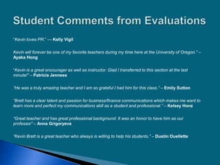 ―Kevin loves PR.‖ — Kelly Vigil
Kevin will forever be one of my favorite teachers during my time here at the University of Oregon.” –
Ayaka Hong
―Kevin is a great encourager as well as instructor. Glad I transferred to this section at the last
minute!” – Patricia Jenness
“He was a truly amazing teacher and I am so grateful I had him for this class.” – Emily Sutton
“Brett has a clear talent and passion for business/finance communications which makes me want to
learn more and perfect my communications skill as a student and professional.” – Kelsey Honz
“Great teacher and has great professional background. It was an honor to have him as our
professor” – Anna Grigoryeva
“Kevin Brett is a great teacher who always is willing to help his students.” – Dustin Ouellette
 