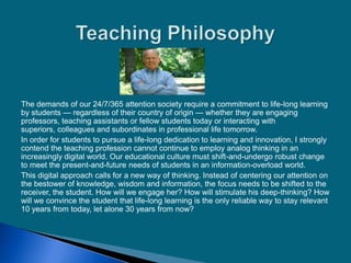 The demands of our 24/7/365 attention society require a commitment to life-long learning
by students — regardless of their country of origin — whether they are engaging
professors, teaching assistants or fellow students today or interacting with
superiors, colleagues and subordinates in professional life tomorrow.
In order for students to pursue a life-long dedication to learning and innovation, I strongly
contend the teaching profession cannot continue to employ analog thinking in an
increasingly digital world. Our educational culture must shift-and-undergo robust change
to meet the present-and-future needs of students in an information-overload world.
This digital approach calls for a new way of thinking. Instead of centering our attention on
the bestower of knowledge, wisdom and information, the focus needs to be shifted to the
receiver, the student. How will we engage her? How will stimulate his deep-thinking? How
will we convince the student that life-long learning is the only reliable way to stay relevant
10 years from today, let alone 30 years from now?
 