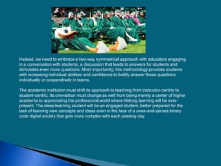 Instead, we need to embrace a two-way symmetrical approach with educators engaging
in a conversation with students, a discussion that leads to answers for students and
stimulates even more questions. Most importantly, this methodology provides students
with increasing individual abilities and confidence to boldly answer these questions
individually or cooperatively in teams.
The academic institution must shift its approach to teaching from instructor-centric to
student-centric. Its orientation must change as well from being merely a center of higher
academia to appreciating the professional world where lifelong learning will be ever-
present. The deep-learning student will be an engaged student, better prepared for the
task of learning new concepts and ideas even in the face of a ones-and-zeroes binary
code digital society that gets more complex with each passing day.
 