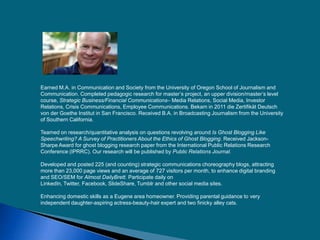 Earned M.A. in Communication and Society from the University of Oregon School of Journalism and
Communication. Completed pedagogic research for master’s project, an upper division/master’s level
course, Strategic Business/Financial Communications– Media Relations, Social Media, Investor
Relations, Crisis Communications, Employee Communications. Bekam in 2011 die Zertifikät Deutsch
von der Goethe Institut in San Francisco. Received B.A. in Broadcasting Journalism from the University
of Southern California.
Teamed on research/quantitative analysis on questions revolving around Is Ghost Blogging Like
Speechwriting? A Survey of Practitioners About the Ethics of Ghost Blogging. Received Jackson-
Sharpe Award for ghost blogging research paper from the International Public Relations Research
Conference (IPRRC). Our research will be published by Public Relations Journal.
Developed and posted 225 (and counting) strategic communications choreography blogs, attracting
more than 23,000 page views and an average of 727 visitors per month, to enhance digital branding
and SEO/SEM for Almost DailyBrett. Participate daily on
LinkedIn, Twitter, Facebook, SlideShare, Tumblr and other social media sites.
Enhancing domestic skills as a Eugene area homeowner. Providing parental guidance to very
independent daughter-aspiring actress-beauty-hair expert and two finicky alley cats.
 