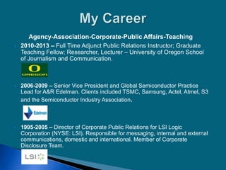 Agency-Association-Corporate-Public Affairs-Teaching
 2010-2013 – Full Time Adjunct Public Relations Instructor; Graduate
Teaching Fellow; Researcher, Lecturer – University of Oregon School
of Journalism and Communication.
 2006-2009 – Senior Vice President and Global Semiconductor Practice
Lead for A&R Edelman. Clients included TSMC, Samsung, Actel, Atmel, S3
and the Semiconductor Industry Association.
 1995-2005 – Director of Corporate Public Relations for LSI Logic
Corporation (NYSE: LSI). Responsible for messaging, internal and external
communications, domestic and international. Member of Corporate
Disclosure Team.
 