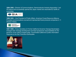 1994-1995 – Director of Communications, Semiconductor Industry Association. Led
PR efforts that successfully opened the Japan market and rescinded EU tariffs on
microchips.
1990-1993 – Vice President of Public Affairs, American Forest Resource Alliance.
Provided communications counsel and represented forest products companies in 11
Western States.
1987-1989 – Press Secretary to Former California Governor George Deukmejian.
Charged with message development and lead spokesman responsibilities for the
governor of the nation’s largest state. Coordinated California’s public information
response to the San Francisco Earthquake.
 