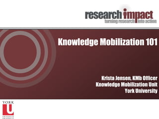 Knowledge Mobilization 101 Krista Jensen, KMb Officer Knowledge Mobilization Unit York University 