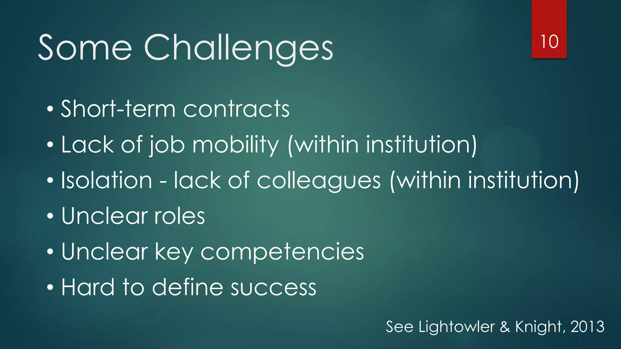 Some Challenges 10
• Short-term contracts
• Lack of job mobility (within institution)
• Isolation - lack of colleagues (within institution)
• Unclear roles
• Unclear key competencies
• Hard to define success
See Lightowler & Knight, 2013