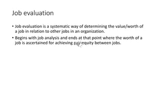 Job evaluation
• Job evaluation is a systematic way of determining the value/worth of
a job in relation to other jobs in an organization.
• Begins with job analysis and ends at that point where the worth of a
job is ascertained for achieving pay-equity between jobs.
 