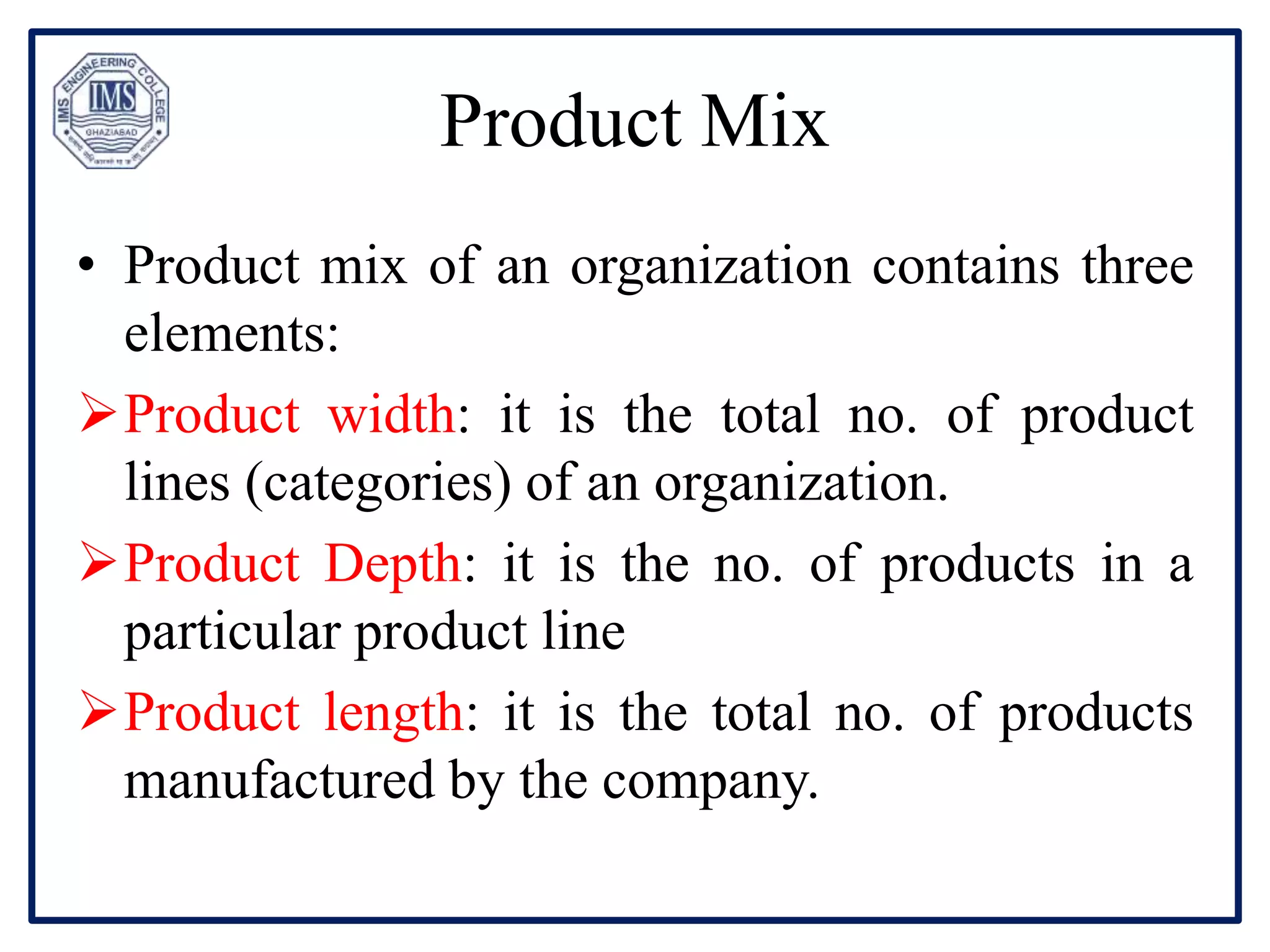 Product Mix
• Product mix of an organization contains three
elements:
Product width: it is the total no. of product
lines (categories) of an organization.
Product Depth: it is the no. of products in a
particular product line
Product length: it is the total no. of products
manufactured by the company.
 
