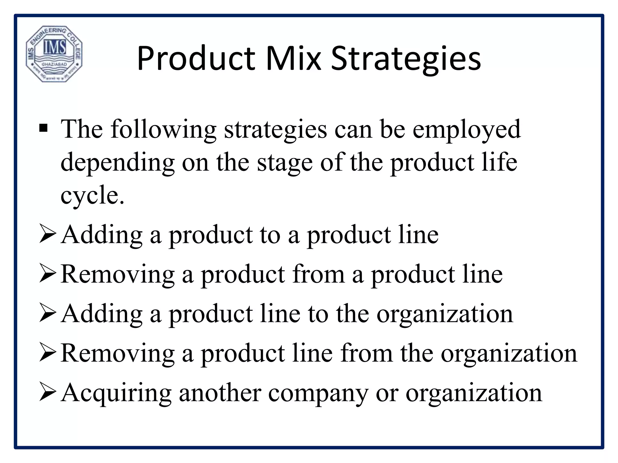 Product Mix Strategies
 The following strategies can be employed
depending on the stage of the product life
cycle.
Adding a product to a product line
Removing a product from a product line
Adding a product line to the organization
Removing a product line from the organization
Acquiring another company or organization
 