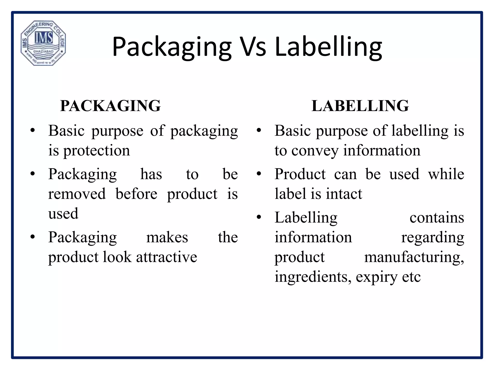 Packaging Vs Labelling
PACKAGING
• Basic purpose of packaging
is protection
• Packaging has to be
removed before product is
used
• Packaging makes the
product look attractive
LABELLING
• Basic purpose of labelling is
to convey information
• Product can be used while
label is intact
• Labelling contains
information regarding
product manufacturing,
ingredients, expiry etc
 