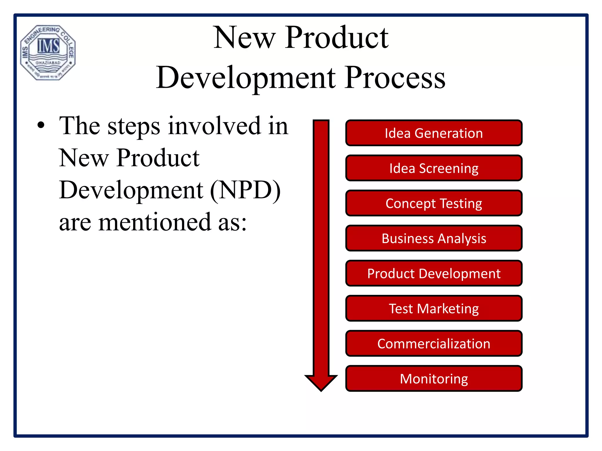 New Product
Development Process
• The steps involved in
New Product
Development (NPD)
are mentioned as:
Idea Generation
Idea Screening
Concept Testing
Business Analysis
Product Development
Test Marketing
Commercialization
Monitoring
 
