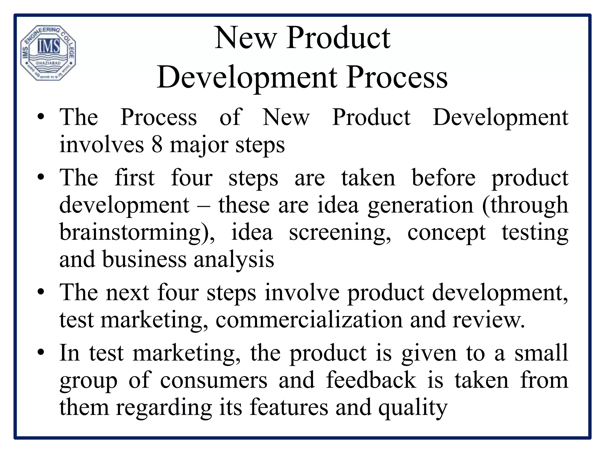 New Product
Development Process
• The Process of New Product Development
involves 8 major steps
• The first four steps are taken before product
development – these are idea generation (through
brainstorming), idea screening, concept testing
and business analysis
• The next four steps involve product development,
test marketing, commercialization and review.
• In test marketing, the product is given to a small
group of consumers and feedback is taken from
them regarding its features and quality
 