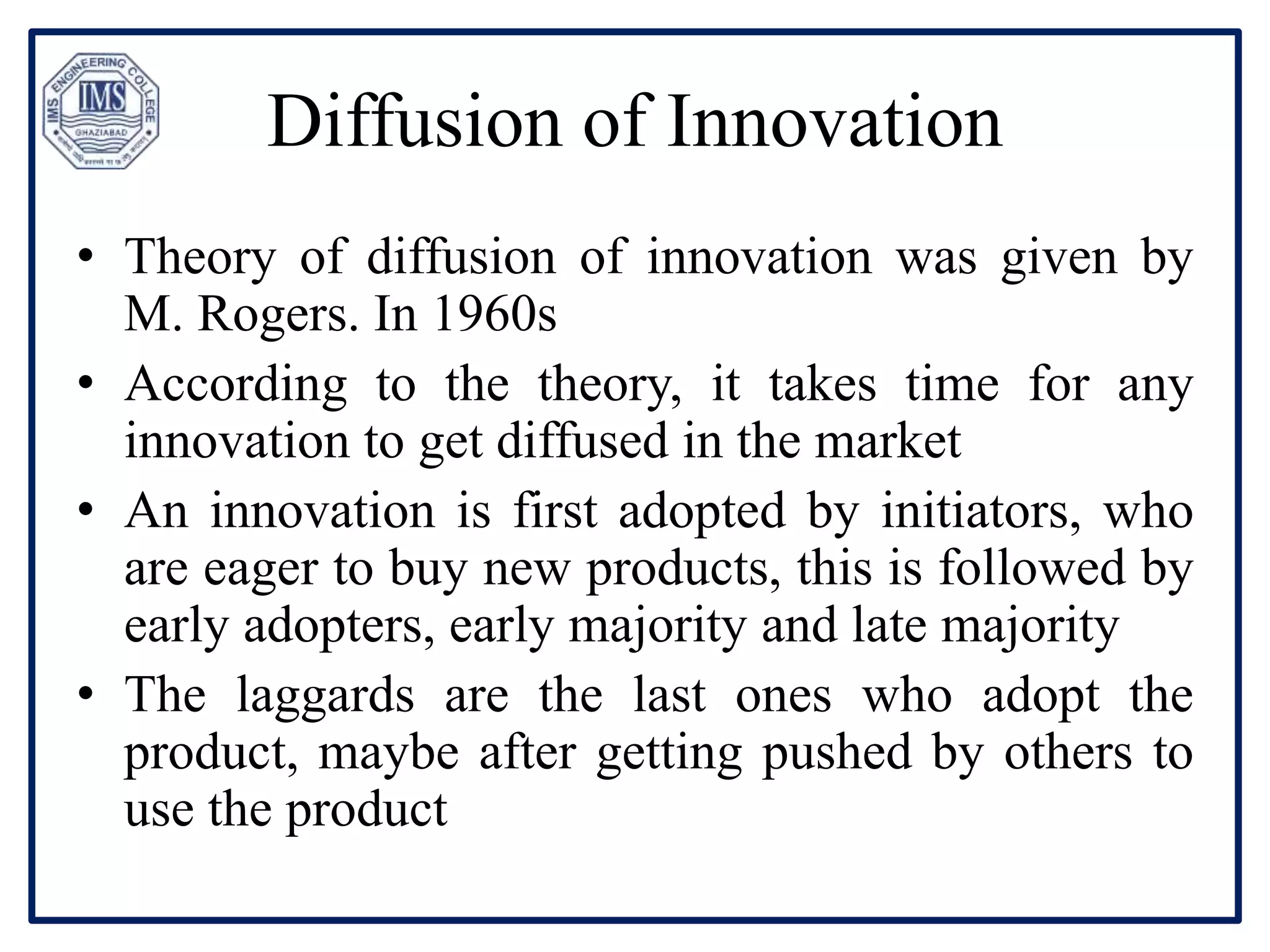 Diffusion of Innovation
• Theory of diffusion of innovation was given by
M. Rogers. In 1960s
• According to the theory, it takes time for any
innovation to get diffused in the market
• An innovation is first adopted by initiators, who
are eager to buy new products, this is followed by
early adopters, early majority and late majority
• The laggards are the last ones who adopt the
product, maybe after getting pushed by others to
use the product
 
