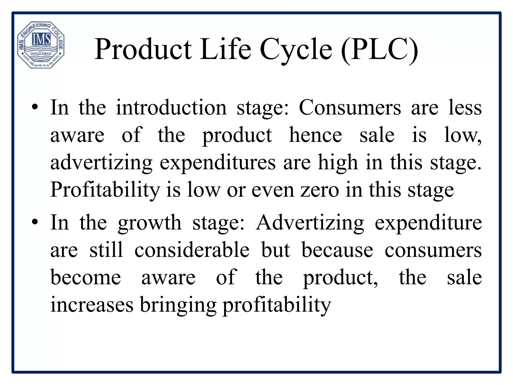 Product Life Cycle (PLC)
• In the introduction stage: Consumers are less
aware of the product hence sale is low,
advertizing expenditures are high in this stage.
Profitability is low or even zero in this stage
• In the growth stage: Advertizing expenditure
are still considerable but because consumers
become aware of the product, the sale
increases bringing profitability
 