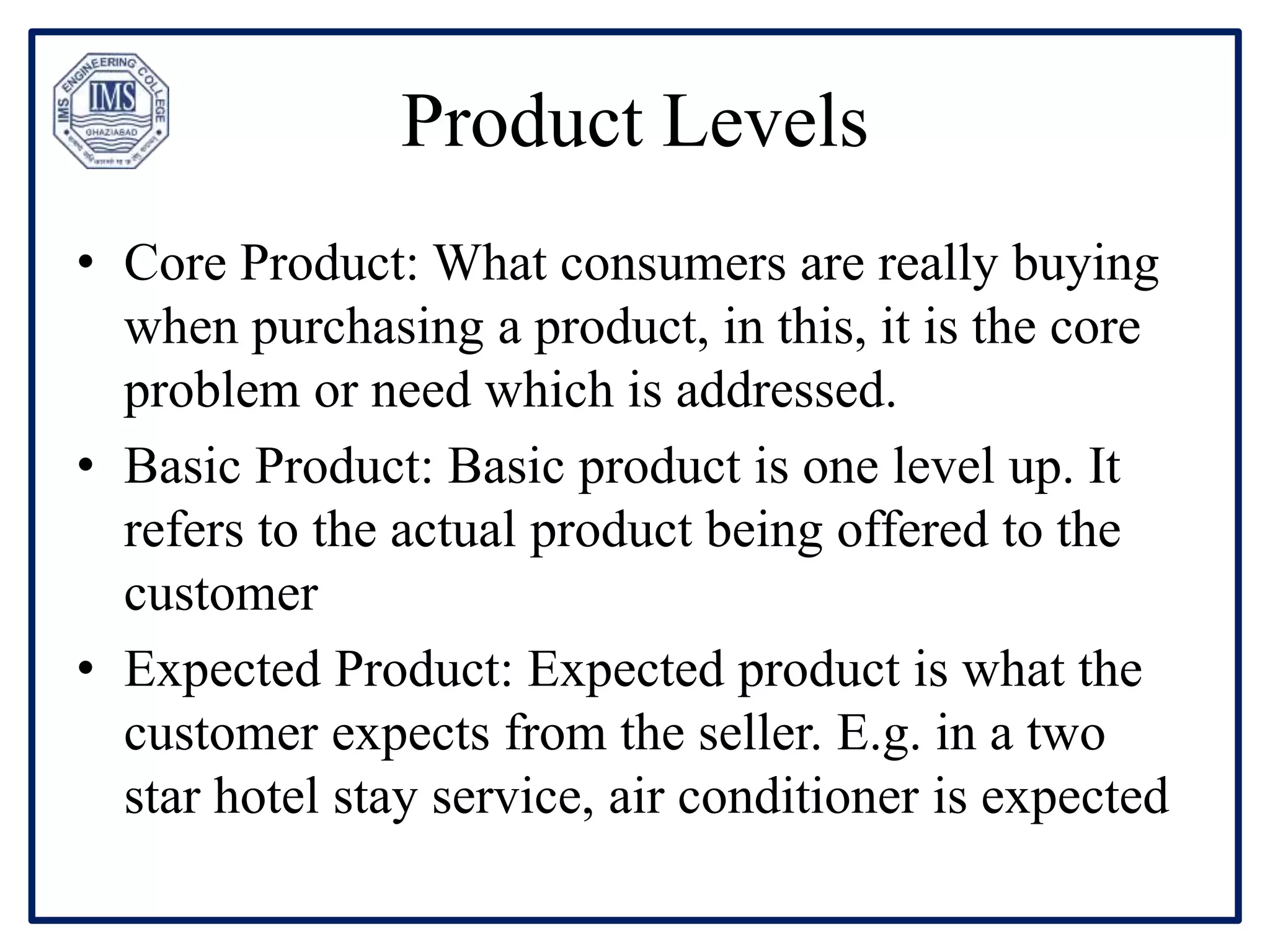 Product Levels
• Core Product: What consumers are really buying
when purchasing a product, in this, it is the core
problem or need which is addressed.
• Basic Product: Basic product is one level up. It
refers to the actual product being offered to the
customer
• Expected Product: Expected product is what the
customer expects from the seller. E.g. in a two
star hotel stay service, air conditioner is expected
 