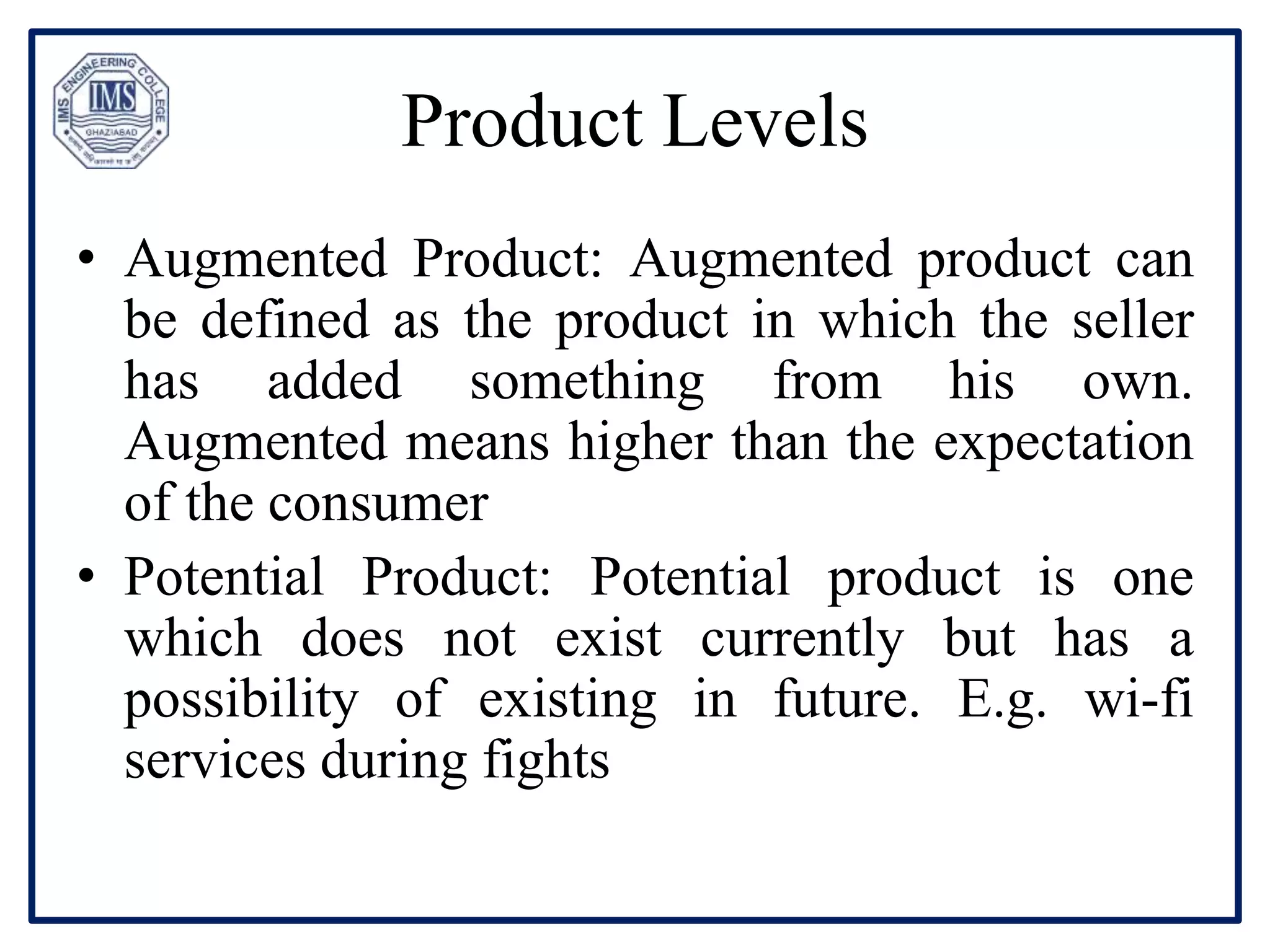 Product Levels
• Augmented Product: Augmented product can
be defined as the product in which the seller
has added something from his own.
Augmented means higher than the expectation
of the consumer
• Potential Product: Potential product is one
which does not exist currently but has a
possibility of existing in future. E.g. wi-fi
services during fights
 