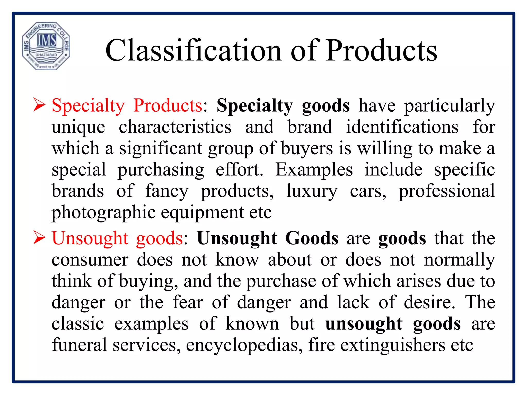 Classification of Products
 Specialty Products: Specialty goods have particularly
unique characteristics and brand identifications for
which a significant group of buyers is willing to make a
special purchasing effort. Examples include specific
brands of fancy products, luxury cars, professional
photographic equipment etc
 Unsought goods: Unsought Goods are goods that the
consumer does not know about or does not normally
think of buying, and the purchase of which arises due to
danger or the fear of danger and lack of desire. The
classic examples of known but unsought goods are
funeral services, encyclopedias, fire extinguishers etc
 