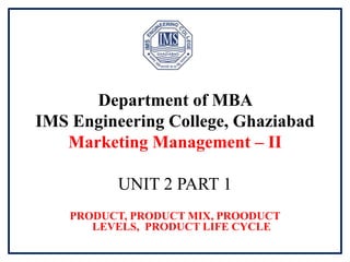 Department of MBA
IMS Engineering College, Ghaziabad
Marketing Management – II
UNIT 2 PART 1
PRODUCT, PRODUCT MIX, PROODUCT
LEVELS, PRODUCT LIFE CYCLE
 