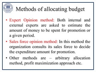 Methods of allocating budget
• Expert Opinion method: Both internal and
external experts are asked to estimate the
amount of money to be spent for promotion or
a given period.
• Sales force opinion method: In this method the
organization consults its sales force to decide
the expenditure amount for promotion.
• Other methods are – arbitrary allocation
method, profit maximization approach etc.
 