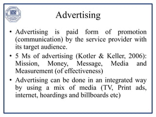 Advertising
• Advertising is paid form of promotion
(communication) by the service provider with
its target audience.
• 5 Ms of advertising (Kotler & Keller, 2006):
Mission, Money, Message, Media and
Measurement (of effectiveness)
• Advertising can be done in an integrated way
by using a mix of media (TV, Print ads,
internet, hoardings and billboards etc)
 