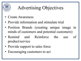 Advertising Objectives
• Create Awareness
• Provide information and stimulate trial
• Position Brands (creating unique image in
minds of customers and potential customers)
• Remind and Reinforce the use of
product/service
• Provide support to sales force
• Encouraging customers to act
 