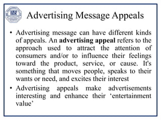 Advertising Message Appeals
• Advertising message can have different kinds
of appeals. An advertising appeal refers to the
approach used to attract the attention of
consumers and/or to influence their feelings
toward the product, service, or cause. It's
something that moves people, speaks to their
wants or need, and excites their interest
• Advertising appeals make advertisements
interesting and enhance their ‘entertainment
value’
 