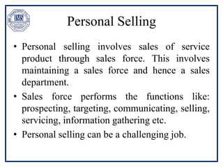 Personal Selling
• Personal selling involves sales of service
product through sales force. This involves
maintaining a sales force and hence a sales
department.
• Sales force performs the functions like:
prospecting, targeting, communicating, selling,
servicing, information gathering etc.
• Personal selling can be a challenging job.
 