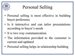 Personal Selling
• Personal selling is most effective in building
buyer preference
• Is it interactive and can tailor presentations
according to buyer’s needs
• It is two way communication.
• The information provided to the customer is
current and updated
• Personal selling helps in relationship building
 